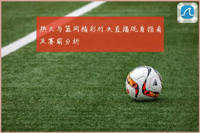 热火与篮网精彩对决直播观看指南及赛前分析