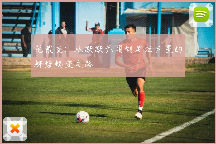 范戴克：从默默无闻到足坛巨星的辉煌蜕变之路