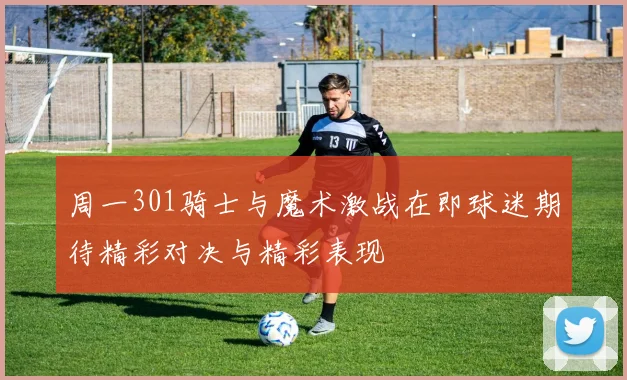 周一301骑士与魔术激战在即球迷期待精彩对决与精彩表现