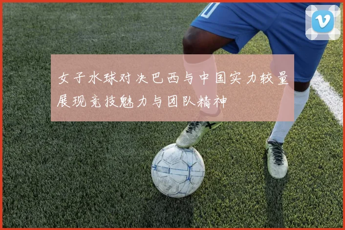 女子水球对决巴西与中国实力较量展现竞技魅力与团队精神