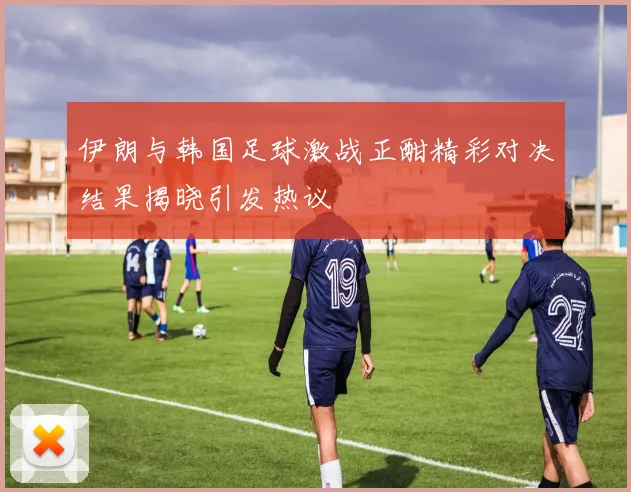 伊朗与韩国足球激战正酣精彩对决结果揭晓引发热议