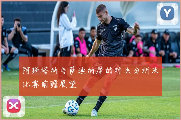 阿斯塔纳与萨迪纳摩的对决分析及比赛前瞻展望