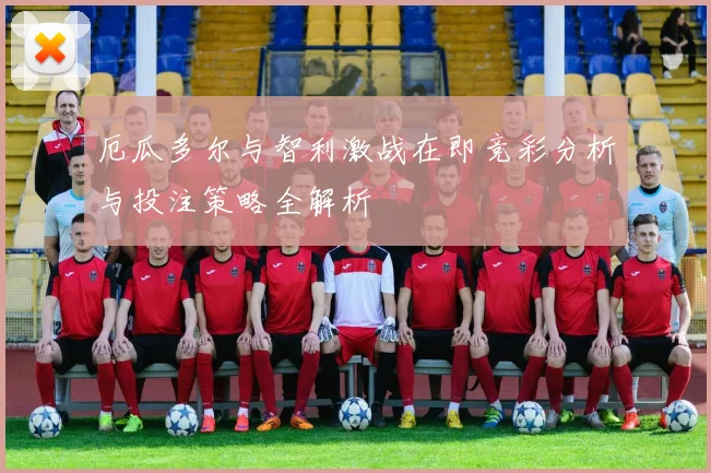 厄瓜多尔与智利激战在即竞彩分析与投注策略全解析