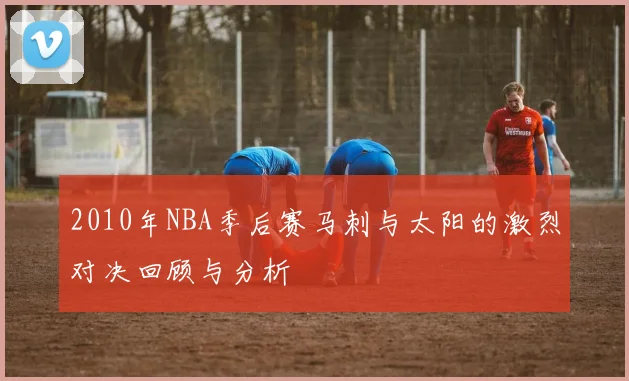2010年NBA季后赛马刺与太阳的激烈对决回顾与分析