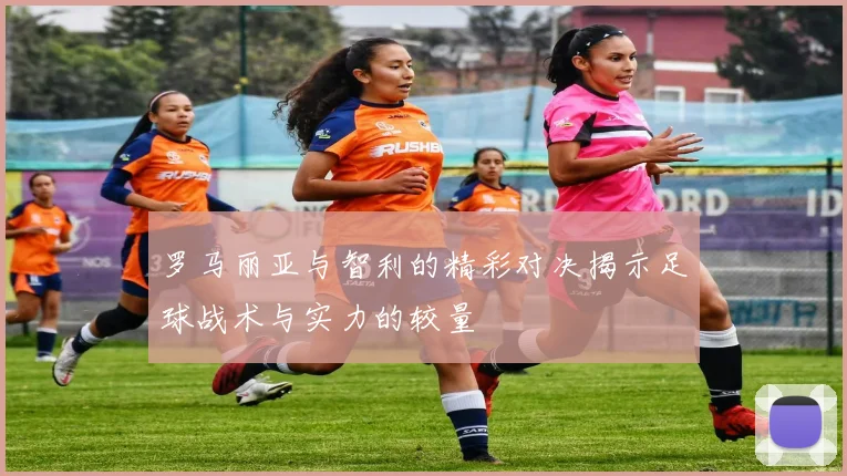 罗马丽亚与智利的精彩对决揭示足球战术与实力的较量