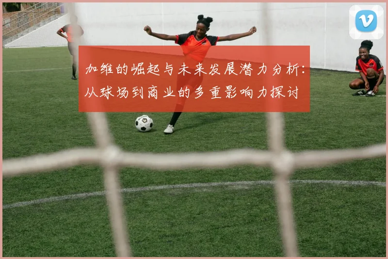 加维的崛起与未来发展潜力分析：从球场到商业的多重影响力探讨