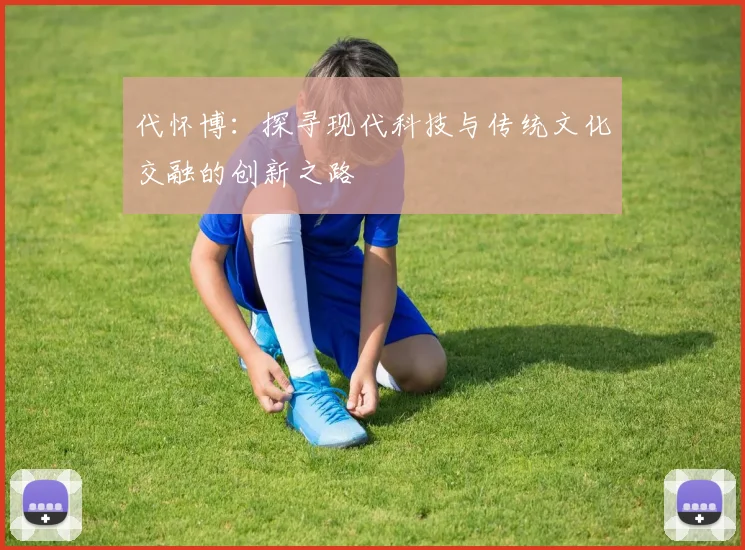 代怀博：探寻现代科技与传统文化交融的创新之路