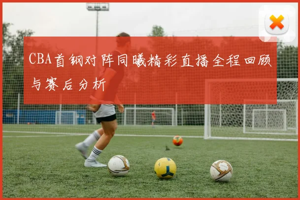 CBA首钢对阵同曦精彩直播全程回顾与赛后分析