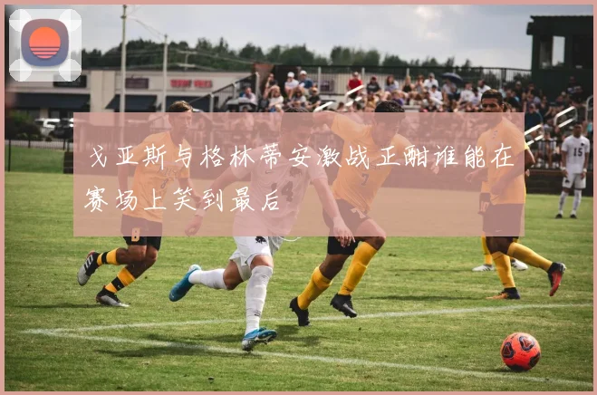 戈亚斯与格林蒂安激战正酣谁能在赛场上笑到最后