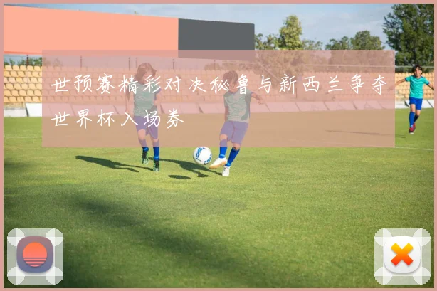 世预赛精彩对决秘鲁与新西兰争夺世界杯入场券