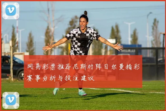 网易彩票推荐尼斯对阵日尔曼精彩赛事分析与投注建议