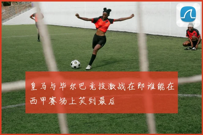 皇马与毕尔巴竞技激战在即谁能在西甲赛场上笑到最后