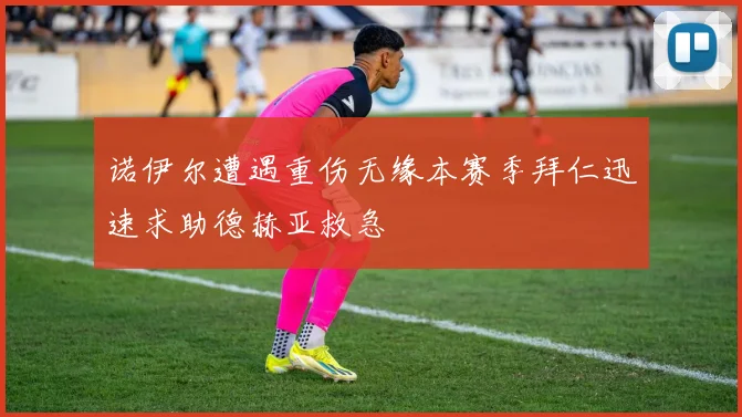 诺伊尔遭遇重伤无缘本赛季拜仁迅速求助德赫亚救急