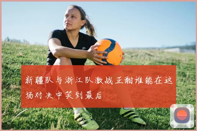 新疆队与浙江队激战正酣谁能在这场对决中笑到最后