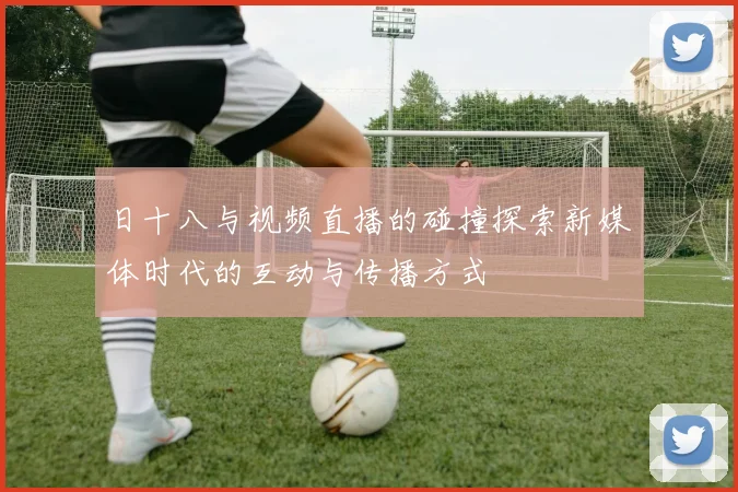 日十八与视频直播的碰撞探索新媒体时代的互动与传播方式