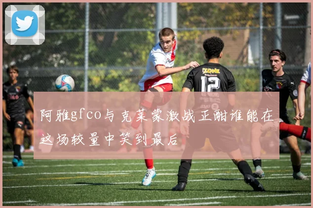 阿雅gfco与克莱蒙激战正酣谁能在这场较量中笑到最后