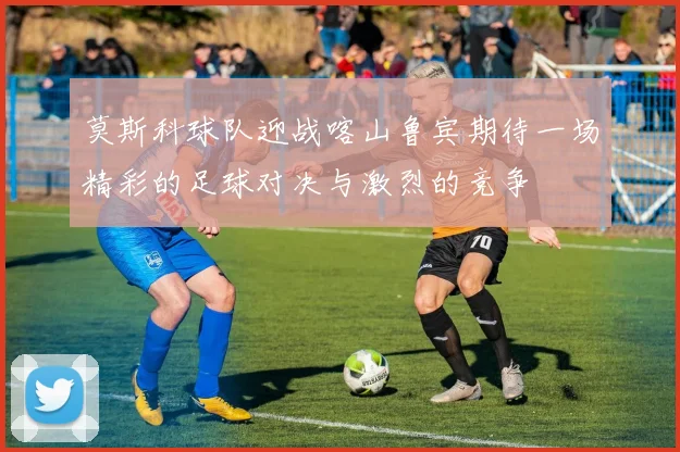 莫斯科球队迎战喀山鲁宾期待一场精彩的足球对决与激烈的竞争