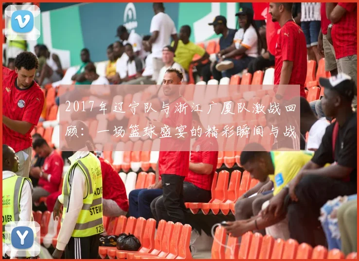 2017年辽宁队与浙江广厦队激战回顾：一场篮球盛宴的精彩瞬间与战术较量