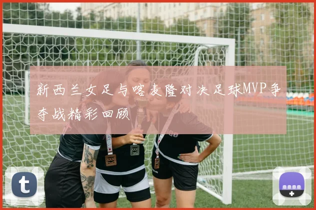 新西兰女足与喀麦隆对决足球MVP争夺战精彩回顾