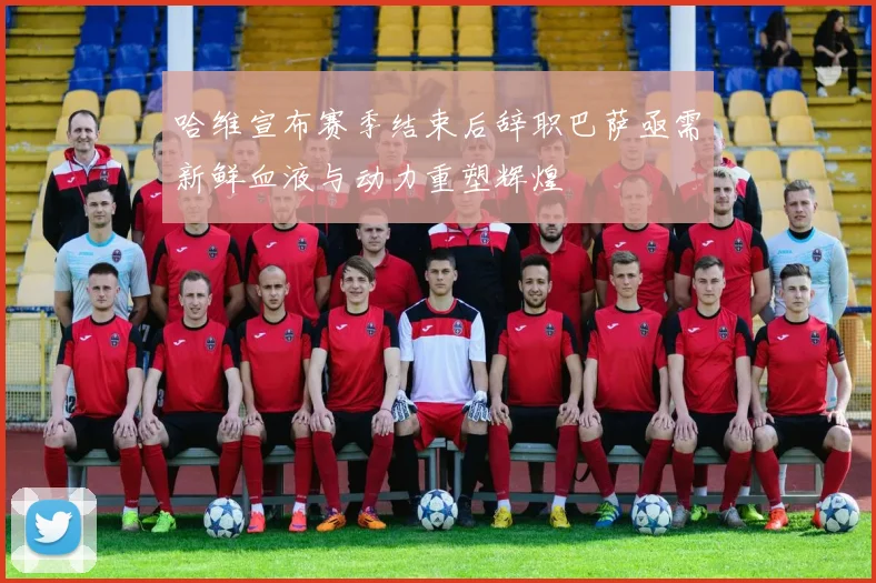 哈维宣布赛季结束后辞职巴萨亟需新鲜血液与动力重塑辉煌