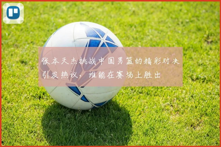 张本天杰挑战中国男篮的精彩对决引发热议，谁能在赛场上胜出