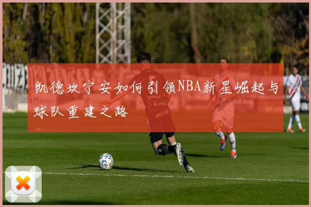 凯德坎宁安如何引领NBA新星崛起与球队重建之路