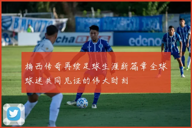 梅西传奇再续足球生涯新篇章全球球迷共同见证的伟大时刻