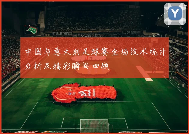 中国与意大利足球赛全场技术统计分析及精彩瞬间回顾