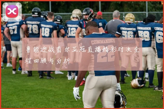 鲁能迎战首尔亚冠直播精彩对决全程回顾与分析