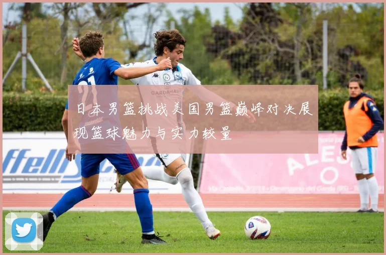 日本男篮挑战美国男篮巅峰对决展现篮球魅力与实力较量