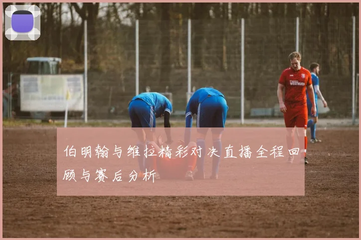 伯明翰与维拉精彩对决直播全程回顾与赛后分析