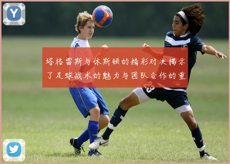塔格雷斯与休斯顿的精彩对决揭示了足球战术的魅力与团队合作的重要性